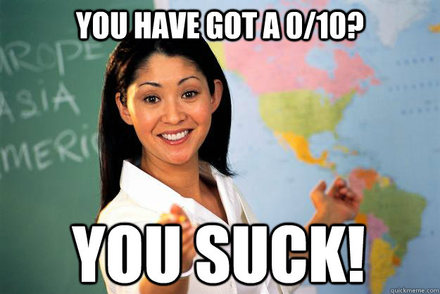 You have got a 0/10? You suck!  Unhelpful High School Teacher