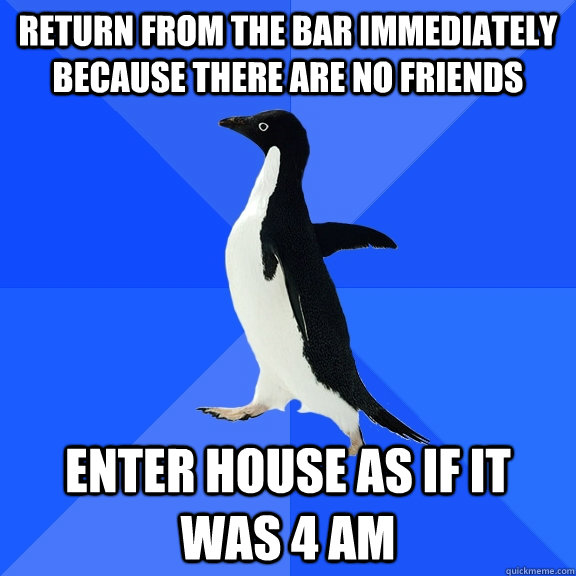 Return from the bar immediately because there are no friends enter house as if it was 4 AM  Socially Awkward Penguin