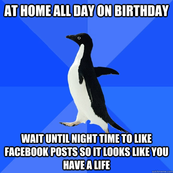At home all day on Birthday wait until night time to like facebook posts so it looks like you have a life  Socially Awkward Penguin