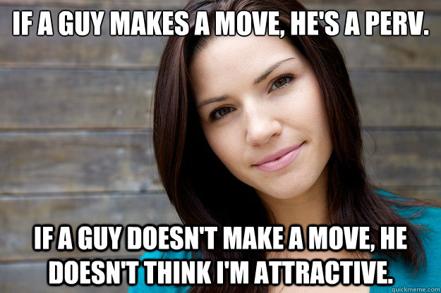 If a guy makes a move, he's a perv.  If a guy doesn't make a move, he doesn't think I'm attractive.  - If a guy makes a move, he's a perv.  If a guy doesn't make a move, he doesn't think I'm attractive.   Women Logic