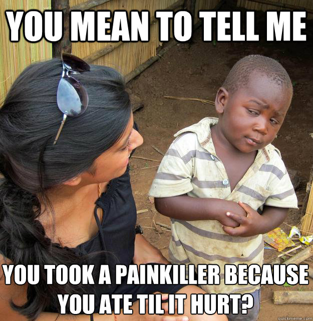 You mean to tell me you took a painkiller because 
you ate til it hurt?  Skeptical Third World Child