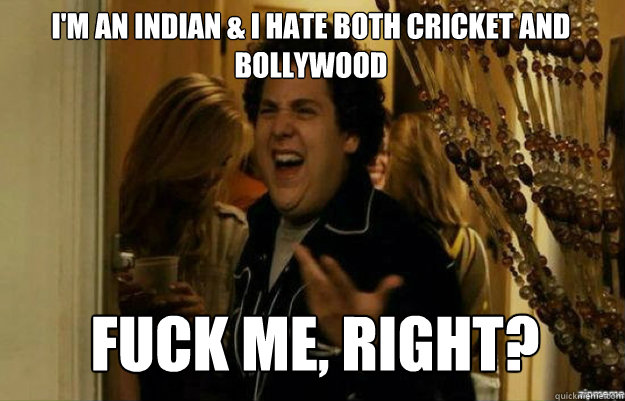 I'm an Indian & I hate both cricket and Bollywood FUCK ME, RIGHT?  fuck me right