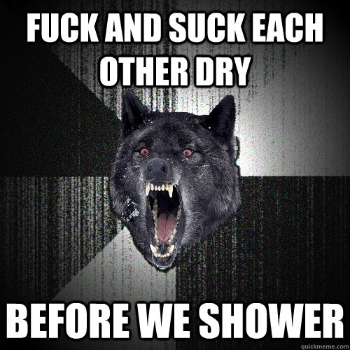 Fuck and suck each other dry before we shower  Insanity Wolf