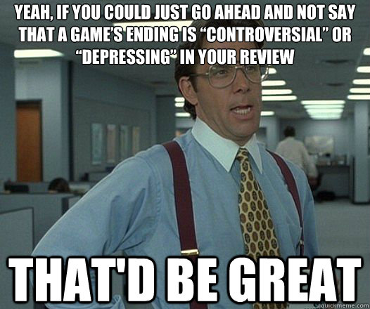 Yeah, if you could just go ahead and Not say that a game’s ending is “controversial” or “depressing” in your review That'd be great  Lumbergh