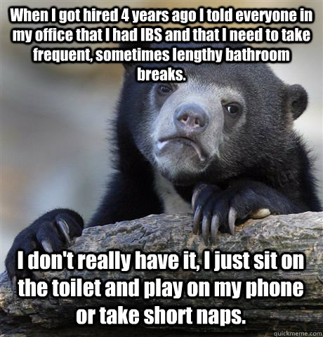 When I got hired 4 years ago I told everyone in my office that I had IBS and that I need to take frequent, sometimes lengthy bathroom breaks. I don't really have it, I just sit on the toilet and play on my phone or take short naps. - When I got hired 4 years ago I told everyone in my office that I had IBS and that I need to take frequent, sometimes lengthy bathroom breaks. I don't really have it, I just sit on the toilet and play on my phone or take short naps.  Confession Bear