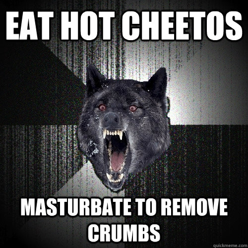 eat hot Cheetos  Masturbate to remove crumbs  Insanity Wolf