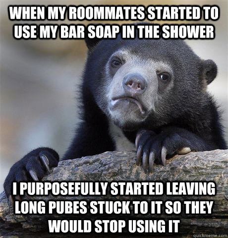when my roommates started to use my bar soap in the shower  I purposefully started leaving long pubes stuck to it so they would stop using it  Confession Bear