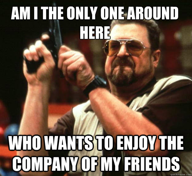 Am I the only one around here who wants to enjoy the company of my friends  Walter