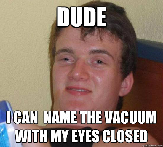 dude I can  name the vacuum with my eyes closed  Really High Guy