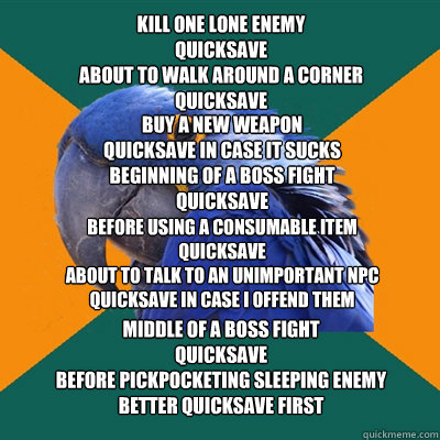 Kill one lone enemy
Quicksave
About to walk around a corner
Quicksave Buy a new weapon
Quicksave in case it sucks
Beginning of a boss fight
Quicksave Before using a consumable item
Quicksave
About to talk to an unimportant NPC
Quicksave in case I offend t  Paranoid Parrot