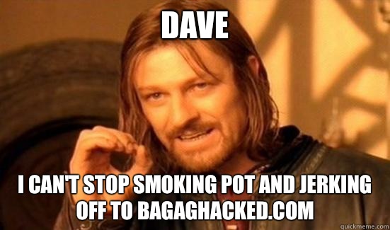 Dave  I can't stop smoking pot and jerking off to bagaghacked.com  Boromir