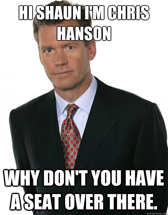 Hi Shaun I'm Chris Hanson Why don't you have a seat over there.  