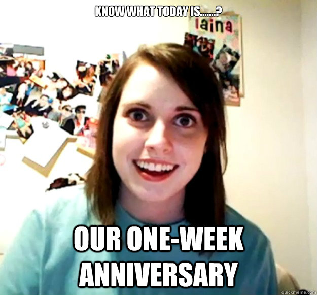 Know what today is.......? Our one-week anniversary  Overly Attached Girlfriend
