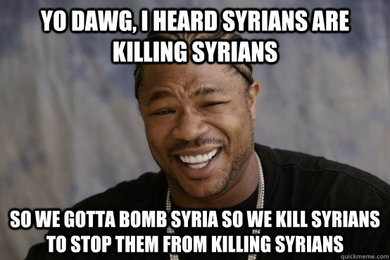 Yo dawg, I heard syrians are killing syrians so we gotta bomb syria so we kill syrians to stop them from killing syrians  YO DAWG