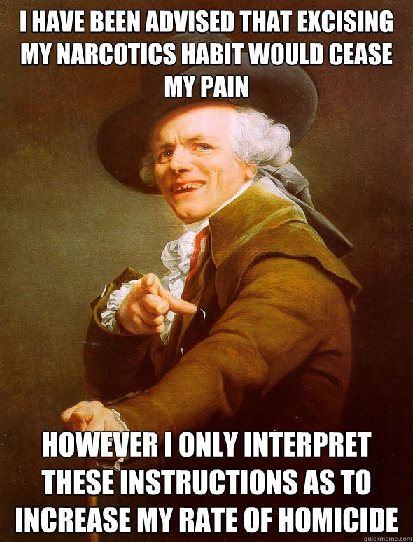 i have been advised that excising my narcotics habit would cease my pain however I only interpret these instructions as to increase my rate of homicide  Joseph Ducreux