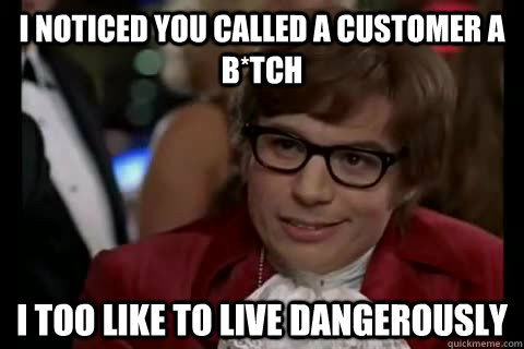 I noticed you called a customer a b*tch i too like to live dangerously  Dangerously - Austin Powers