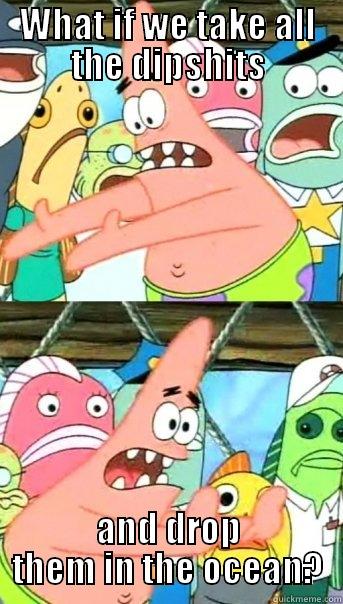 WHAT IF WE TAKE ALL THE DIPSHITS AND DROP THEM IN THE OCEAN? Push it somewhere else Patrick