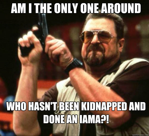 AM I THE ONLY ONE AROUND HERE WHO HASN'T BEEN KIDNAPPED AND DONE AN IAMA?! - AM I THE ONLY ONE AROUND HERE WHO HASN'T BEEN KIDNAPPED AND DONE AN IAMA?!  Misc