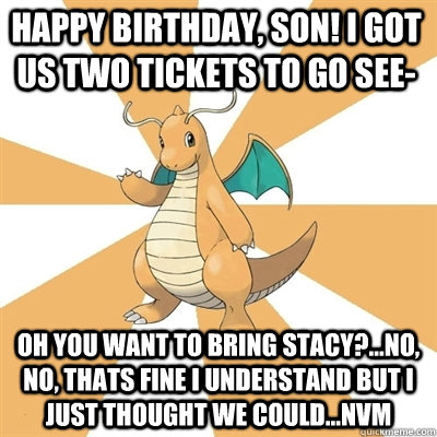 Happy Birthday, Son! I got us two tickets to go see- Oh you want to bring Stacy?...no, no, thats fine I understand but i just thought we could...nvm   Dragonite Dad