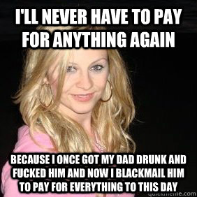 I'll never have to pay for anything again Because I once got my dad drunk and fucked him and now I blackmail him to pay for everything to this day  