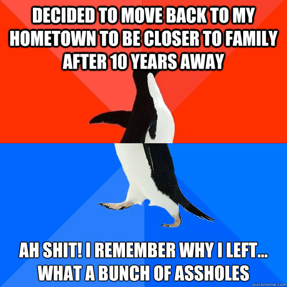 Decided to move back to my hometown to be closer to family after 10 years away Ah Shit! I remember why I left...  What a bunch of assholes  Socially Awesome Awkward Penguin