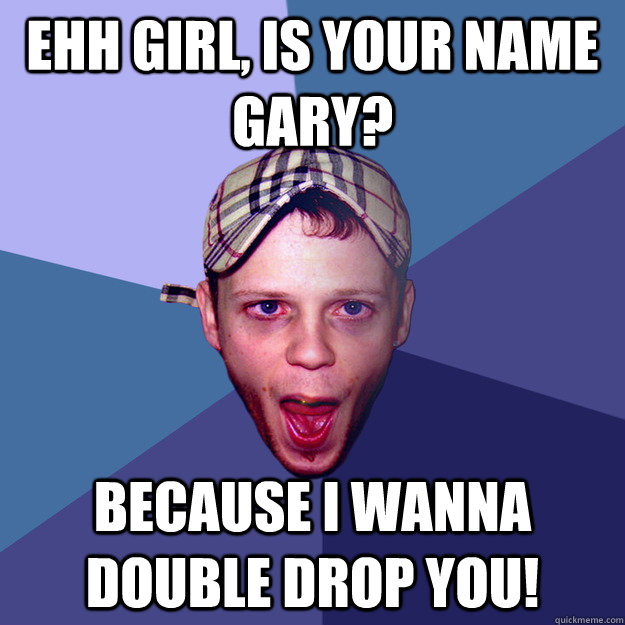 ehh girl, is your name Gary? Because I wanna double drop you!  