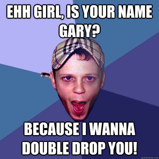 ehh girl, is your name Gary? Because I wanna double drop you!  Charming Chav Meme