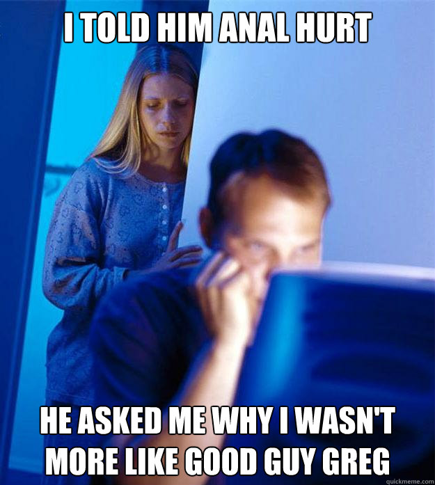 I told him anal hurt He asked me why I wasn't more like good guy greg  Redditors Wife