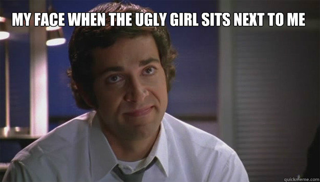 My face when the ugly girl sits next to me  The ugly girl