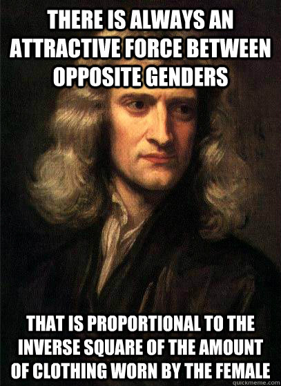 There is always an attractive force between opposite genders that is proportional to the inverse square of the amount of clothing worn by the female  Sir Isaac Newton