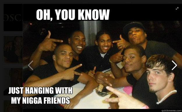 oh, you know 
 just hanging with my nigga friends - oh, you know 
 just hanging with my nigga friends  nigga friends