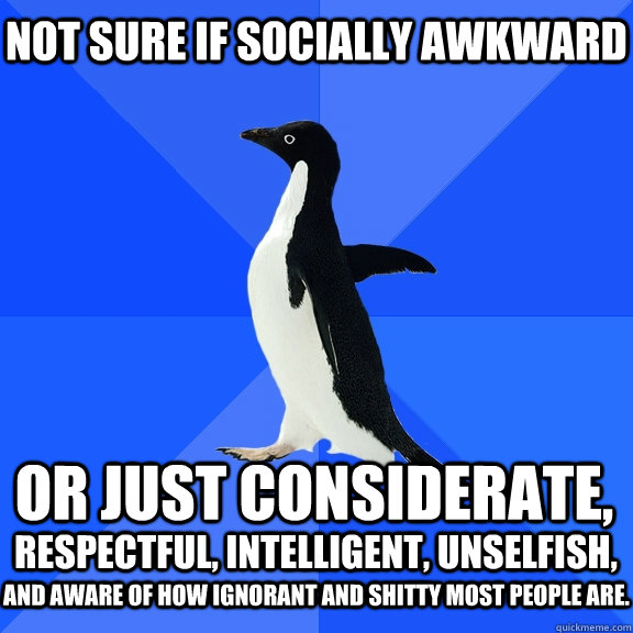 NOT SURE IF SOCIALLY AWKWARD or just considerate,  respectful, intelligent, unselfish, and aware of how ignorant and shitty most people are.  Socially Awkward Penguin