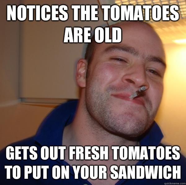 notices the tomatoes are old Gets out fresh tomatoes to put on your sandwich  - notices the tomatoes are old Gets out fresh tomatoes to put on your sandwich   Misc