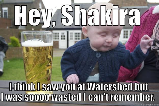 HEY, SHAKIRA I THINK I SAW YOU AT WATERSHED BUT I WAS SOOOO WASTED I CAN'T REMEMBER.  drunk baby