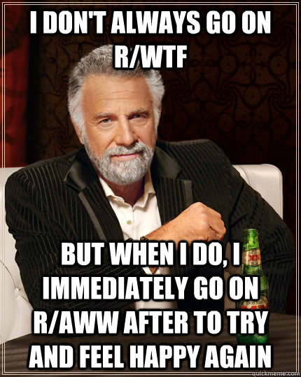 I don't always go on r/wtf but when I do, i immediately go on r/aww after to try and feel happy again  The Most Interesting Man In The World