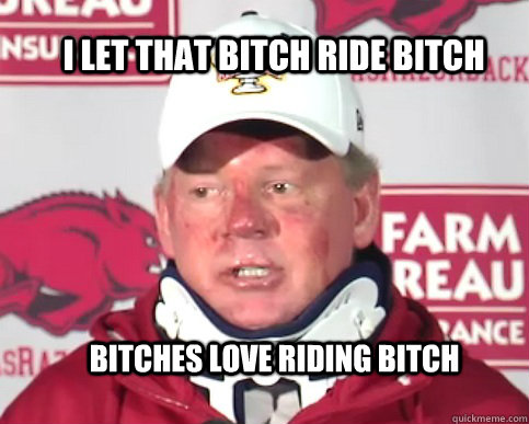 I let that bitch ride bitch bitches love riding bitch - I let that bitch ride bitch bitches love riding bitch  Bobby Petrino