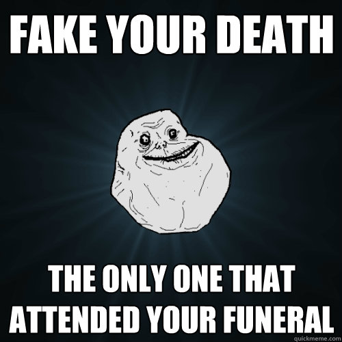fake your death the only one that attended your funeral   Forever Alone