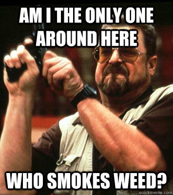 AM I THE ONLY ONE AROUND HERE  who smokes weed? - AM I THE ONLY ONE AROUND HERE  who smokes weed?  Misc