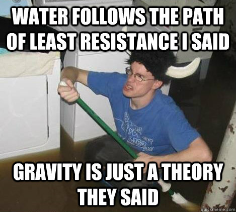 Water follows the path of least resistance I said Gravity is just a theory they said  They said