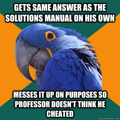 Gets same answer as the solutions manual on his own Messes it up on purposes so Professor doesn't think he cheated  Paranoid Parrot