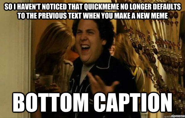Bottom caption so I haven't noticed that quickmeme no longer defaults to the previous text when you make a new meme  fuck me right
