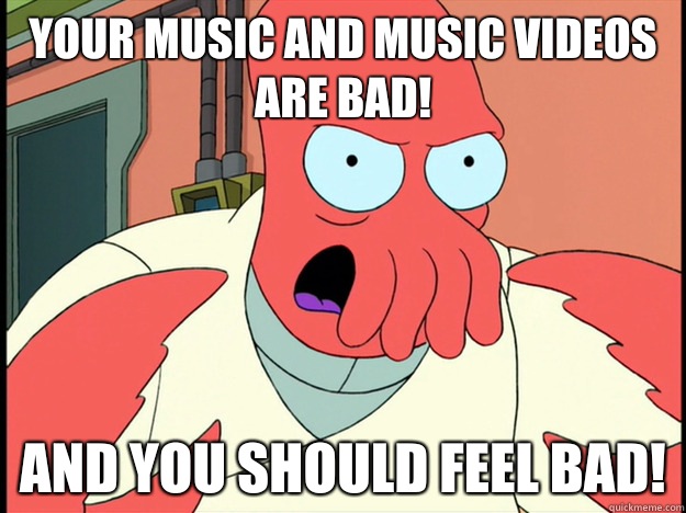 Your music and music videos are bad! And you should feel bad!  