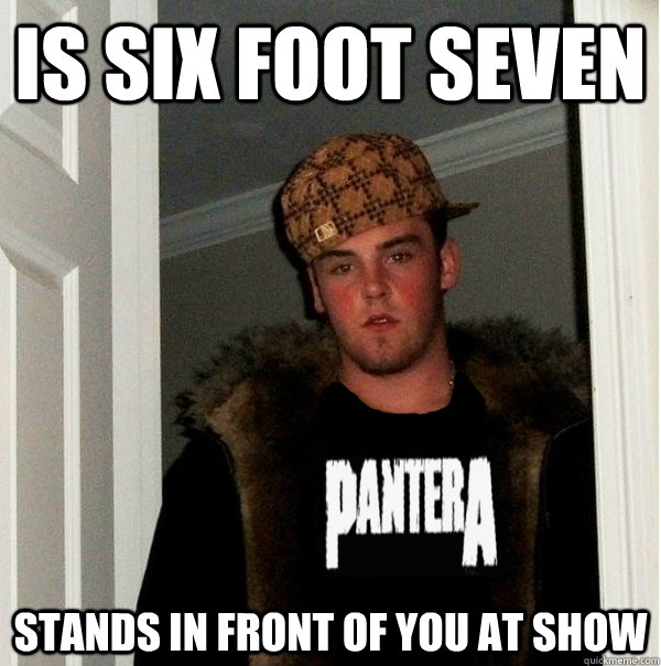 is six foot seven  stands in front of you at show  Scumbag Metalhead