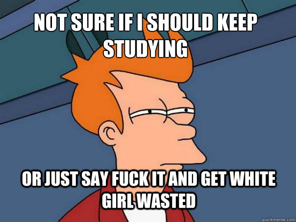 Not sure if i should keep studying or just say fuck it and get white girl wasted  Futurama Fry