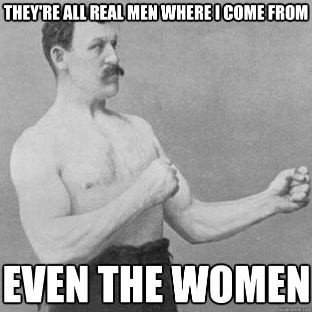 They're all real men where i come from even the women  overly manly man