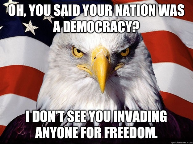 Oh, you said your nation was a democracy? I don't see you invading anyone for freedom.  Evil American Eagle