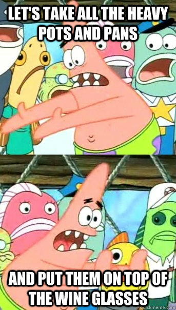 Let's take all the heavy pots and pans and put them on top of the wine glasses  Push it somewhere else Patrick