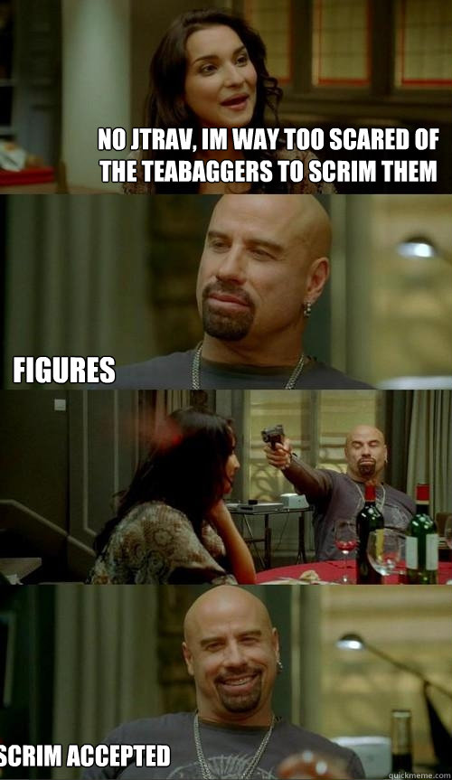 No Jtrav, Im way too scared of the Teabaggers to scrim them Figures Scrim Accepted  