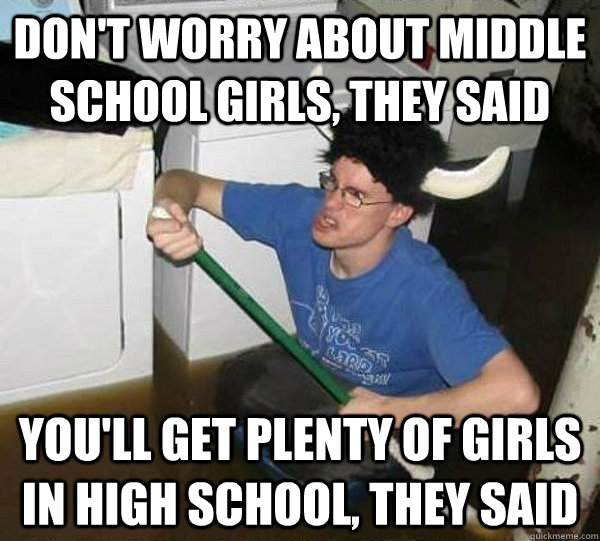 Don't worry about middle school girls, they said You'll get plenty of girls in high school, they said  They said