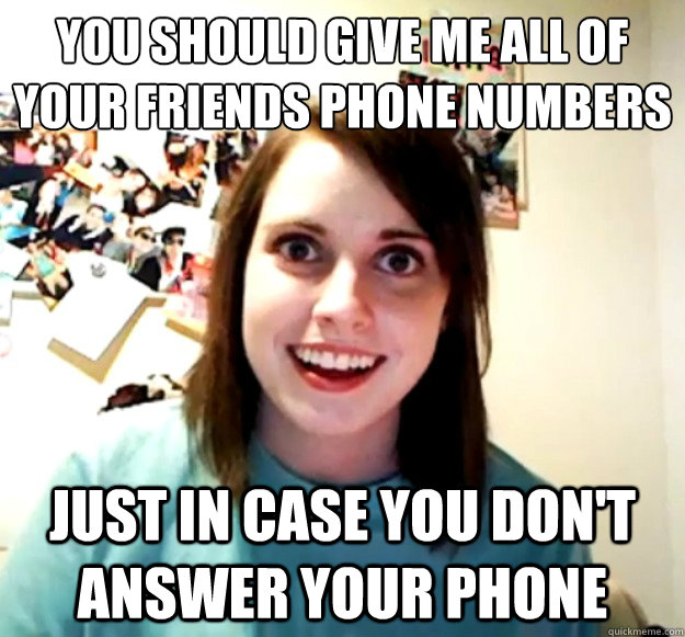 You should Give me all of your friends Phone numbers
 Just In case you don't answer your phone - You should Give me all of your friends Phone numbers
 Just In case you don't answer your phone  Overly Attached Girlfriend